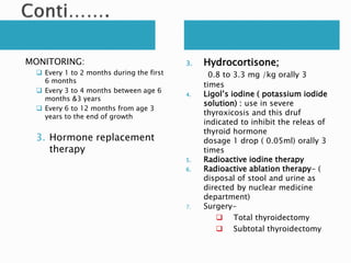 MONITORING:
 Every 1 to 2 months during the first
6 months
 Every 3 to 4 months between age 6
months &3 years
 Every 6 to 12 months from age 3
years to the end of growth
3. Hormone replacement
therapy
3. Hydrocortisone;
0.8 to 3.3 mg /kg orally 3
times
4. Ligol’s iodine ( potassium iodide
solution) : use in severe
thyroxicosis and this druf
indicated to inhibit the releas of
thyroid hormone
dosage 1 drop ( 0.05ml) orally 3
times
5. Radioactive iodine therapy
6. Radioactive ablation therapy- (
disposal of stool and urine as
directed by nuclear medicine
department)
7. Surgery-
 Total thyroidectomy
 Subtotal thyroidectomy
 