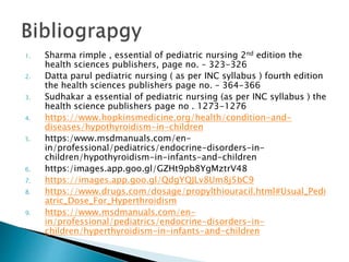 1. Sharma rimple , essential of pediatric nursing 2nd edition the
health sciences publishers, page no. – 323-326
2. Datta parul pediatric nursing ( as per INC syllabus ) fourth edition
the health sciences publishers page no. – 364-366
3. Sudhakar a essential of pediatric nursing (as per INC syllabus ) the
health science publishers page no . 1273-1276
4. https://www.hopkinsmedicine.org/health/condition-and-
diseases/hypothyroidism-in-children
5. https:/www.msdmanuals.com/en-
in/professional/pediatrics/endocrine-disorders-in-
children/hypothyroidism-in-infants-and-children
6. https:/images.app.goo.gl/GZHt9pb8YgMztrV48
7. https://images.app.goo.gl/QdgYQJLv8Um8j5bC9
8. https://www.drugs.com/dosage/propylthiouracil.html#Usual_Pedi
atric_Dose_For_Hyperthroidism
9. https://www.msdmanuals.com/en-
in/professional/pediatrics/endocrine-disorders-in-
children/hyperthyroidism-in-infants-and-children
 