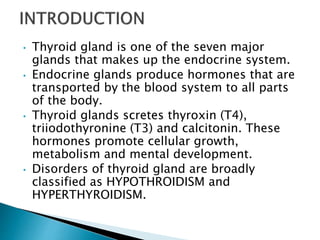 • Thyroid gland is one of the seven major
glands that makes up the endocrine system.
• Endocrine glands produce hormones that are
transported by the blood system to all parts
of the body.
• Thyroid glands scretes thyroxin (T4),
triiodothyronine (T3) and calcitonin. These
hormones promote cellular growth,
metabolism and mental development.
• Disorders of thyroid gland are broadly
classified as HYPOTHROIDISM and
HYPERTHYROIDISM.
 