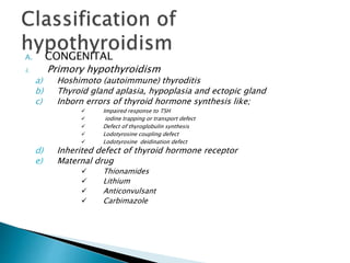 A. CONGENITAL
i. Primory hypothyroidism
a) Hoshimoto (autoimmune) thyroditis
b) Thyroid gland aplasia, hypoplasia and ectopic gland
c) Inborn errors of thyroid hormone synthesis like;
 Impaired response to TSH
 iodine trapping or transport defect
 Defect of thyroglobulin synthesis
 Lodotyrosine coupling defect
 Lodotyrosine deidination defect
d) Inherited defect of thyroid hormone receptor
e) Maternal drug
 Thionamides
 Lithium
 Anticonvulsant
 Carbimazole
 