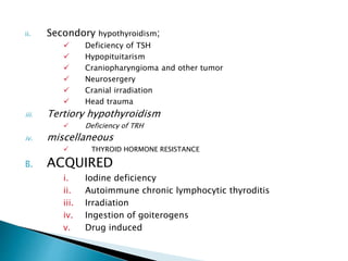 ii. Secondory hypothyroidism;
 Deficiency of TSH
 Hypopituitarism
 Craniopharyngioma and other tumor
 Neurosergery
 Cranial irradiation
 Head trauma
iii. Tertiory hypothyroidism
 Deficiency of TRH
iv. miscellaneous
 THYROID HORMONE RESISTANCE
B. ACQUIRED
i. Iodine deficiency
ii. Autoimmune chronic lymphocytic thyroditis
iii. Irradiation
iv. Ingestion of goiterogens
v. Drug induced
 