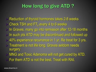 www.drsarma.in
How long to give ATD ?
 Reduction of thyroid hormones takes 2-8 weeks
 Check TSH and FT4 every 4 to 6 weeks
 In Graves, many go into remission after 12-18 months
 In such pts ATD may be discontinued and followed up
 40% experience recurrence in 1 yr. Re treat for 3 yrs.
 Treatment is not life long. Graves seldom needs
surgery
 MNG and Toxic Adenoma will not get cured by ATD.
 For them ATD is not the best. Treat with RAI.
 