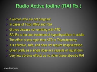 www.drsarma.in
Radio Active Iodine (RAI Rx.)
 n women who are not pregnant
 In cases of Toxic MNG and TSA
 Graves disease not remitting with ATD
 RAI Rx is the best treatment of hyperthyroidism in adults
 The effect is less rapid than ATD or Thyroidectomy
 It is effective, safe, and does not require hospitalization.
 Given orally as a single dose in a capsule or liquid form.
 Very few adverse effects as no other tissue absorbs RAI
 