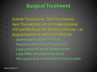 www.drsarma.in
Surgical Treatment
 Subtotal Thyroidectomy, Total Thyroidectomy
 Hemi Thyroidectomy with contra-lateral subtotal
 ATD and RAI Rx are very efficacious and easy – so
 Surgical treatment is reserved for MNG with
1. Severe hyperthyroidism in children
2. Pregnant women who can’t tolerate ATD
3. Large goiters with severe Ophthalmopathy
4. Large MNGs with pressure symptoms
5. Who require quick normalization of thyroid function
 