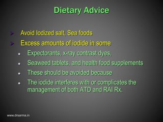 www.drsarma.in
Dietary Advice
 Avoid Iodized salt, Sea foods
 Excess amounts of iodide in some
 Expectorants, x-ray contrast dyes,
 Seaweed tablets, and health food supplements
 These should be avoided because
 The iodide interferes with or complicates the
management of both ATD and RAI Rx.
 
