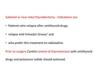 Subtotal or near-total thyroidectomy : Indications are-
• Patients who relapse after antithyroid drugs,
• relapse mid trimaster Graves’ and
• who prefer this treatment to radioiodine.
Prior to surgery Careful control of thyrotoxicosis with antithyroid
drugs and potassium iodide should acheived.
 