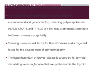 GRAVES’ DISEASE
 Graves’ disease accounts for 60–80% of thyrotoxicosis.
 As in autoimmune hypothyroidism, a combination of
environmental and genetic factors, including polymorphisms in
HLADR, CTLA-4, and PTPN22 (a T cell regulatory gene), contribute
to Graves’ disease susceptibility.
 Smoking is a minor risk factor for Graves’ disease and a major risk
factor for the development of ophthalmopathy.
 The hyperthyroidism of Graves’ disease is caused by TSI (thyroid
stimulating immunoglobulin) that are synthesized in the thyroid
 