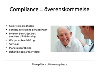 Compliance = överenskommelse
●
Säkerställa diagnosen
●
Förklara syftet med behandlingen
●
Inventera levnadsvanor,
motivera till förändring
●
Gör patienten delaktig
●
Sätt mål
●
Planera uppföljning
●
Behandlingen är tillsvidare!
Färre piller = bättre compliance
 