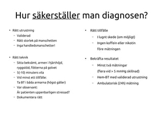 Hur säkerställer man diagnosen?
●
Rätt utrustning
– Validerad
– Rätt storlek på manschetten
– Inga handledsmanschetter!
●
Rätt teknik
– Sitta bekvämt, armen i hjärthöjd,
ryggstöd, fötterna på golvet
– 5(-10) minuters vila
– Vid minst ett tillfälle:
Ta BT i båda armarna (högst gäller)
– Var observant:
Är patienten uppenbarligen stressad?
– Dokumentera rätt
●
Rätt tillfälle
– I lugnt skede (om möjligt)
– Ingen kofein eller nikotin
före mätningen
●
Bekräfta resultatet
– Minst två mätningar
(fera vid > 5 mmHg skillnad)
– Hem-BT med validerad utrustning
– Ambulatorisk (24h) mätning
 