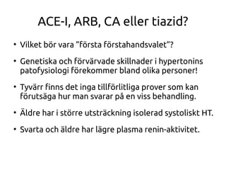 ACE-I, ARB, CA eller tiazid?
●
Vilket bör vara ”första förstahandsvalet”?
●
Genetiska och förvärvade skillnader i hypertonins
patofysiologi förekommer bland olika personer!
●
Tyvärr fnns det inga tillförlitliga prover som kan
förutsäga hur man svarar på en viss behandling.
●
Äldre har i större utsträckning isolerad systoliskt HT.
●
Svarta och äldre har lägre plasma renin-aktivitet.
 