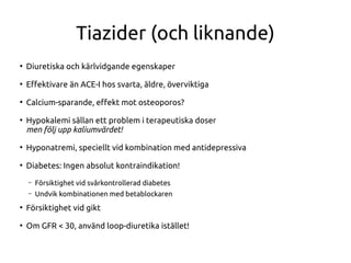 Tiazider (och liknande)
●
Diuretiska och kärlvidgande egenskaper
●
Efektivare än ACE-I hos svarta, äldre, överviktiga
●
Calcium-sparande, efekt mot osteoporos?
●
Hypokalemi sällan ett problem i terapeutiska doser
men följ upp kaliumvärdet!
●
Hyponatremi, speciellt vid kombination med antidepressiva
●
Diabetes: Ingen absolut kontraindikation!
– Försiktighet vid svårkontrollerad diabetes
– Undvik kombinationen med betablockaren
●
Försiktighet vid gikt
●
Om GFR < 30, använd loop-diuretika istället!
 
