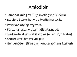 Amlodipin
●
Jämn sänkning av BT (halveringstid 33-50 h)
●
Etablerad säkerhet vid allvarlig hjärtsvikt
●
Påverkar inte hjärtrytmen
●
Förstahandsval vid samtidigt Raynauds
●
3:e-handsval vid stabil angina (efter BB, nitrater)
●
Sänker urat, bra val vid gikt
●
Ger benödem (f a som monoterapi), ansiktsfush
 