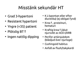 Misstänk sekundär HT
●
Grad 3-hypertoni
●
Resistent hypertoni
●
Yngre (<35) patient
●
Plötslig BT↑
●
Ingen nattlig dipping
●
K (spontan eller efter↓
diuretika) (ej obligat fynd)
●
Krea , proteinuri,↑
hematuri
●
Kraftig krea /akut↑
njursvikt av ACE-I/ARB
●
Perifer artärsjukdom
(blåsljud över njurloge)
●
Cushingoid habitus
●
Anfall av fush/takykardi
 