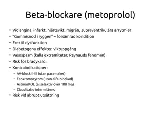 Beta-blockare (metoprolol)
●
Vid angina, infarkt, hjärtsvikt, migrän, supraventrikulära arrytmier
●
”Gummisnod i ryggen” – försämrad kondition
●
Erektil dysfunktion
●
Diabetogena efekter, viktuppgång
●
Vasospasm (kalla extremiteter, Raynauds fenomen)
●
Risk för bradykardi
●
Kontraindikationer:
– AV-block II-III (utan pacemaker)
– Feokromocytom (utan alfa-blockad)
– Astma/KOL (ej selektiv över 100 mg)
– Claudicatio intermittens
●
Risk vid abrupt utsättning
 
