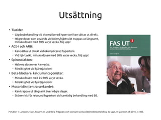 Utsättning
●
Tiazider
– Lågdosbehandling vid okomplicerad hypertoni kan sättas ut direkt.
– Högre doser som används vid ödem/hjärtsvikt trappas ut långsamt,
minska dosen med 50% varje vecka, följ upp!
●
ACE-I och ARB:
– Kan sättas ut direkt vid okomplicerad hypertoni.
– Vid hjärtsvikt, minska dosen med 50% varje vecka, följ upp!
●
Spironolakton:
– Halvera dosen var 4:e vecka.
– Försiktighet vid hjärtsjukdom!
●
Beta-blockare, kalciumantagonister:
– Minska dosen med 25-50% varje vecka.
– Försiktighet vid hjärtsjukdom!
●
Moxonidin (centralverkande):
– Kan trappas ut långsamt över några dagar.
– Större risk för rebound hypertoni vid samtidig behandling med BB.
(*) Källor: 1. Lundgren, Claes. FAS UT: Att utvärdera, ifrågasätta och skonsamt avsluta läkemedelsbehandling. 3:e uppl., In Question AB; 2010. 2. FASS.
 