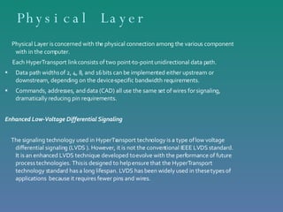 Physical Layer Physical Layer is concerned with the physical connection among the various component with in the computer. Each HyperTransport link consists of two point-to-point unidirectional data path. Data path widths of 2, 4, 8, and 16 bits can be implemented either upstream or  downstream, depending on the device-specific bandwidth requirements.  Commands, addresses, and data (CAD) all use the same set of wires for signaling,  dramatically reducing pin requirements. Enhanced Low-Voltage Differential Signaling   The signaling technology used in HyperTransport technology is a type of low voltage differential signaling (LVDS ). However, it is not the conventional IEEE LVDS standard. It is an enhanced LVDS technique developed to evolve with the performance of future process technologies. This is designed to help ensure that the HyperTransport technology standard has a long lifespan. LVDS has been widely used in these types of applications  because it requires fewer pins and wires.  