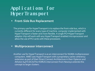 Applications for HyperTransport Front-Side Bus Replacement The primary use for HyperTransport is to replace the front-side bus, which is currently different for every type of machine. computer implemented with HyperTransport is faster and more flexible. A single PCI↔HyperTransport adaptor chip will work with any HyperTransport enabled microprocessor and allow the use of PCI cards with these processors.  Multiprocessor interconnect Another use for HyperTransport is as an interconnect for NUMA multiprocessor computers. AMD uses HyperTransport with a proprietary cache coherency extension as part of their Direct Connect Architecture in their Opteron and Atholon 64FX (DCA)The HORUS interconnect from Newisys extends this concept to larger clusters . 