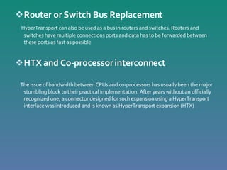 Router or Switch Bus Replacement HyperTransport can also be used as a bus in routers and switches. Routers and switches have multiple connections ports and data has to be forwarded between these ports as fast as possible  HTX and Co-processor interconnect The issue of bandwidth between CPUs and co-processors has usually been the major stumbling block to their practical implementation. After years without an officially recognized one, a connector designed for such expansion using a HyperTransport interface was introduced and is known as HyperTransport expansion (HTX) 