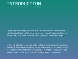 Designing an I/O bus requires more than a protocol definition and electrical interface specification .While these are two very important aspects of any bus architecture, other issues must also be addressed, such as system design. In the past, a bus had to be made wider for higher performance through higher bandwidth. But the ever-shrinking desktop and server form factors required by IT and consumer markets has made this design methodology both unrealistic and expensive, both in terms of actual costs and power consumption.  