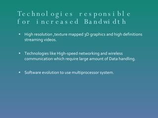 Technologies responsible for increased Bandwidth High resolution ,texture mapped 3D graphics and high definitions streaming videos. Technologies like High-speed networking and wireless communication which require large amount of Data handling. Software evolution to use multiprocessor system. 