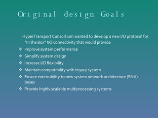 Original design Goals  HyperTransport Consortium wanted to develop a new I/O protocol for “In the Box” I/O connectivity that would provide  Improve system performance Simplify system design Increase I/O flexibility  Maintain compatibility with legacy system  Ensure extensibility to new system network architecture (SNA) buses Provide highly scalable multiprocessing systems 