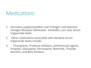Medications
1. Hormone supplementation with Estrogen and Selective
Estrogen Receptor Modulator tamoxifen, can raise serum
triglyceride levels.
2. Other medications associated with elevated serum
triglyceride levels include :
3. Clomiphene, Protease inhibitors, Antiretroviral agents,
Propofol, Olanzapine, Mirtazapine, Retinoids, Thiazide
diuretics, and Beta-blockers.
 