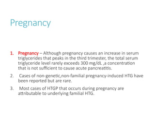 Pregnancy
1. Pregnancy – Although pregnancy causes an increase in serum
triglycerides that peaks in the third trimester, the total serum
triglyceride level rarely exceeds 300 mg/dL ,a concentration
that is not sufficient to cause acute pancreatitis.
2. Cases of non-genetic,non-familial pregnancy-induced HTG have
been reported but are rare.
3. Most cases of HTGP that occurs during pregnancy are
attributable to underlying familial HTG.
 