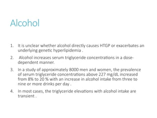 Alcohol
1. It is unclear whether alcohol directly causes HTGP or exacerbates an
underlying genetic hyperlipidemia .
2. Alcohol increases serum triglyceride concentrations in a dose-
dependent manner.
3. In a study of approximately 8000 men and women, the prevalence
of serum triglyceride concentrations above 227 mg/dL increased
from 8% to 20 % with an increase in alcohol intake from three to
nine or more drinks per day .
4. In most cases, the triglyceride elevations with alcohol intake are
transient .
 