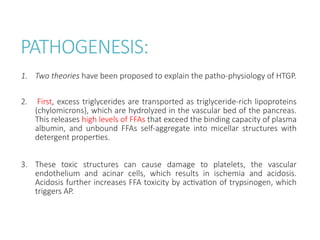 PATHOGENESIS:
1. Two theories have been proposed to explain the patho-physiology of HTGP.
2. First, excess triglycerides are transported as triglyceride-rich lipoproteins
(chylomicrons), which are hydrolyzed in the vascular bed of the pancreas.
This releases high levels of FFAs that exceed the binding capacity of plasma
albumin, and unbound FFAs self-aggregate into micellar structures with
detergent properties.
3. These toxic structures can cause damage to platelets, the vascular
endothelium and acinar cells, which results in ischemia and acidosis.
Acidosis further increases FFA toxicity by activation of trypsinogen, which
triggers AP.
 