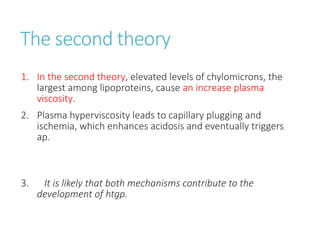 The second theory
1. In the second theory, elevated levels of chylomicrons, the
largest among lipoproteins, cause an increase plasma
viscosity.
2. Plasma hyperviscosity leads to capillary plugging and
ischemia, which enhances acidosis and eventually triggers
ap.
3. It is likely that both mechanisms contribute to the
development of htgp.
 