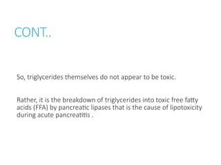 CONT..
So, triglycerides themselves do not appear to be toxic.
Rather, it is the breakdown of triglycerides into toxic free fatty
acids (FFA) by pancreatic lipases that is the cause of lipotoxicity
during acute pancreatitis .
 