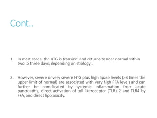 Cont..
1. In most cases, the HTG is transient and returns to near normal within
two to three days, depending on etiology .
2. However, severe or very severe HTG plus high lipase levels (>3 times the
upper limit of normal) are associated with very high FFA levels and can
further be complicated by systemic inflammation from acute
pancreatitis, direct activation of toll-likereceptor (TLR) 2 and TLR4 by
FFA, and direct lipotoxicity.
 