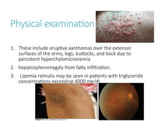 Physical examination
1. These include eruptive xanthomas over the extensor
surfaces of the arms, legs, buttocks, and back due to
persistent hyperchylomicronemia
2. hepatosplenomegaly from fatty infiltration.
3. Lipemia retinalis may be seen in patients with triglyceride
concentrations exceeding 4000 mg/dl.
 