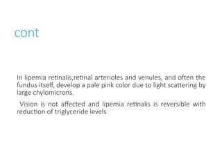 cont
In lipemia retinalis,retinal arterioles and venules, and often the
fundus itself, develop a pale pink color due to light scattering by
large chylomicrons.
Vision is not affected and lipemia retinalis is reversible with
reduction of triglyceride levels
 