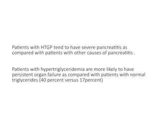 Patients with HTGP tend to have severe pancreatitis as
compared with patients with other causes of pancreatitis .
Patients with hypertriglyceridemia are more likely to have
persistent organ failure as compared with patients with normal
triglycerides (40 percent versus 17percent)
 
