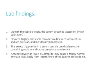 Lab findings:
1. At high triglyceride levels, the serum becomes lactescent (milky
coloration) .
2. Elevated triglyceride levels can alter routine measurements of
sodium,amylase, and low-density lipoprotein.
3. The excess triglyceride in a serum sample can displace water
containing sodium and cause pseudo-hyponatremia .
4. Serum triglyceride levels >500mg/dL may cause a falsely normal
amylase level, likely from interference of the calorimetric reading.
 