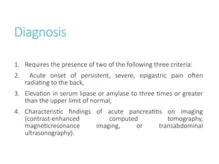 Diagnosis
1. Requires the presence of two of the following three criteria:
2. Acute onset of persistent, severe, epigastric pain often
radiating to the back,
3. Elevation in serum lipase or amylase to three times or greater
than the upper limit of normal,
4. Characteristic findings of acute pancreatitis on imaging
(contrast-enhanced computed tomography,
magneticresonance imaging, or transabdominal
ultrasonography).
 