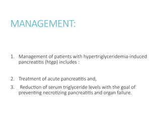 MANAGEMENT:
1. Management of patients with hypertriglyceridemia-induced
pancreatitis (htgp) includes :
2. Treatment of acute pancreatitis and,
3. Reduction of serum triglyceride levels with the goal of
preventing necrotizing pancreatitis and organ failure.
 