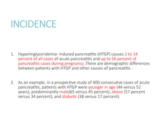 INCIDENCE
1. Hypertriglyceridemia- induced pancreatitis (HTGP) causes 1 to 14
percent of all cases of acute pancreatitis and up to 56 percent of
pancreatitis cases during pregnancy .There are demographic differences
between patients with HTGP and other causes of pancreatitis .
2. As an example, in a prospective study of 400 consecutive cases of acute
pancreatitis, patients with HTGP were younger in age (44 versus 52
years), predominantly male(65 versus 45 percent), obese (57 percent
versus 34 percent), and diabetic (38 versus 17 percent).
 