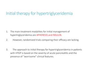 Initial therapy for hypertriglyceridemia
1. The main treatment modalities for initial management of
hypertriglyceridemia are APHERESIS and INSULIN.
2. However, randomized trials comparing their efficacy are lacking.
3. The approach to initial therapy for hypertriglyceridemia in patients
with HTGP is based on the severity of acute pancreatitis and the
presence of “worrisome” clinical features.
 