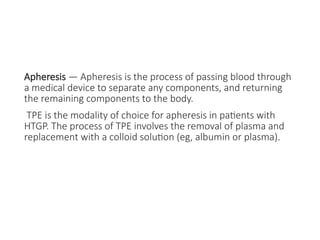 Apheresis — Apheresis is the process of passing blood through
a medical device to separate any components, and returning
the remaining components to the body.
TPE is the modality of choice for apheresis in patients with
HTGP. The process of TPE involves the removal of plasma and
replacement with a colloid solution (eg, albumin or plasma).
 