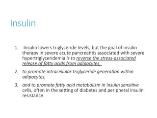 Insulin
1. Insulin lowers triglyceride levels, but the goal of insulin
therapy in severe acute pancreatitis associated with severe
hypertriglyceridemia is to reverse the stress-associated
release of fatty acids from adipocytes,
2. to promote intracellular triglyceride generation within
adipocytes,
3. and to promote fatty acid metabolism in insulin sensitive
cells, often in the setting of diabetes and peripheral insulin
resistance.
 