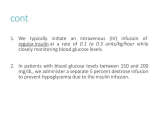 cont
1. We typically initiate an intravenous (IV) infusion of
regular insulin at a rate of 0.1 to 0.3 units/kg/hour while
closely monitoring blood glucose levels.
2. In patients with blood glucose levels between 150 and 200
mg/dL, we administer a separate 5 percent dextrose infusion
to prevent hypoglycemia due to the insulin infusion.
 
