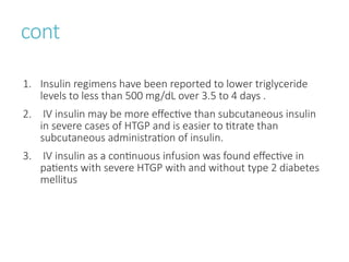 cont
1. Insulin regimens have been reported to lower triglyceride
levels to less than 500 mg/dL over 3.5 to 4 days .
2. IV insulin may be more effective than subcutaneous insulin
in severe cases of HTGP and is easier to titrate than
subcutaneous administration of insulin.
3. IV insulin as a continuous infusion was found effective in
patients with severe HTGP with and without type 2 diabetes
mellitus
 