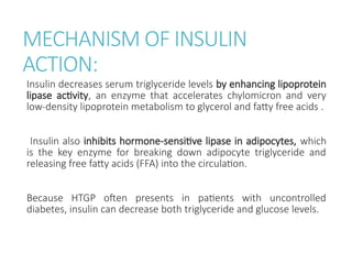 MECHANISM OF INSULIN
ACTION:
Insulin decreases serum triglyceride levels by enhancing lipoprotein
lipase activity, an enzyme that accelerates chylomicron and very
low-density lipoprotein metabolism to glycerol and fatty free acids .
Insulin also inhibits hormone-sensitive lipase in adipocytes, which
is the key enzyme for breaking down adipocyte triglyceride and
releasing free fatty acids (FFA) into the circulation.
Because HTGP often presents in patients with uncontrolled
diabetes, insulin can decrease both triglyceride and glucose levels.
 