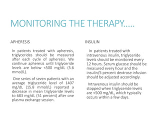 MONITORING THE THERAPY.....
APHERESIS
In patients treated with apheresis,
triglycerides should be measured
after each cycle of apheresis. We
continue apheresis until triglyceride
levels are below <500 mg/dL (5.6
mmol/L).
One series of seven patients with an
average triglyceride level of 1407
mg/dL (15.8 mmol/L) reported a
decrease in mean triglyceride levels
to 683 mg/dL (51 percent) after one
plasma exchange session.
INSULIN
In patients treated with
intravenous insulin, triglyceride
levels should be monitored every
12 hours. Serum glucose should be
measured every hour and the
insulin/5 percent dextrose infusion
should be adjusted accordingly.
Intravenous insulin should be
stopped when triglyceride levels
are <500 mg/dL, which typically
occurs within a few days.
 