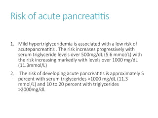 Risk of acute pancreatitis
1. Mild hypertriglyceridemia is associated with a low risk of
acutepancreatitis . The risk increases progressively with
serum triglyceride levels over 500mg/dL (5.6 mmol/L) with
the risk increasing markedly with levels over 1000 mg/dL
(11.3mmol/L)
2. The risk of developing acute pancreatitis is approximately 5
percent with serum triglycerides >1000 mg/dL (11.3
mmol/L) and 10 to 20 percent with triglycerides
>2000mg/dl.
 
