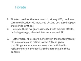 Fibrate
1. Fibrates used for the treatment of primary HTG, can lower
serum triglycerides via increased LPL and decreased hepatic
triglyceride synthesis.
2. However, these drugs are associated with adverse effects,
including myalgia, elevated liver enzymes and AP.
3. Furthermore, fibrates are ineffective in the management of
chylomicronemia in patients with LPLD,and given
that LPL gene mutations are associated with insulin
resistance,insulin therapy is also inappropriate in these
patients.
 