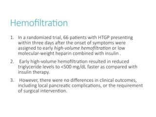 Hemofiltration
1. In a randomized trial, 66 patients with HTGP presenting
within three days after the onset of symptoms were
assigned to early high-volume hemofiltration or low
molecular-weight heparin combined with insulin .
2. Early high-volume hemofiltration resulted in reduced
triglyceride levels to <500 mg/dL faster as compared with
insulin therapy.
3. However, there were no differences in clinical outcomes,
including local pancreatic complications, or the requirement
of surgical intervention.
 
