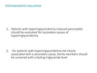 POST-DIAGNOSTICEVALUATION
1. Patients with hypertriglyceridemia-induced pancreatitis
should be evaluated for secondary causes of
hypertriglyceridemia
2. For patients with hypertriglyceridemia not clearly
associated with a secondary cause, family members should
be screened with a fasting triglyceride level.
 